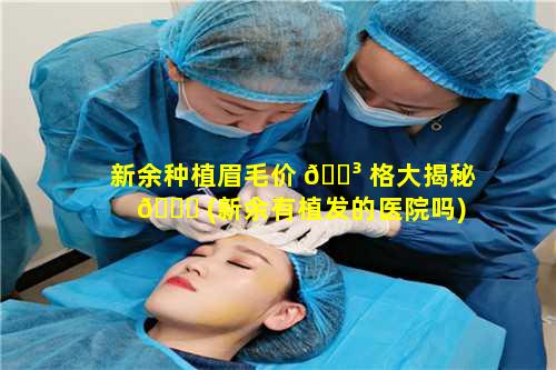 新余种植眉毛价 🐳 格大揭秘 🕊 (新余有植发的医院吗)